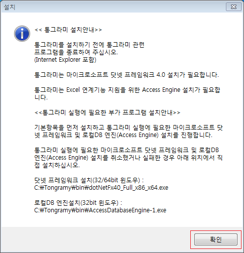 설치 통그라미 설치안내 통그라미를 설치하기 전에 통그라미 관련 프로그램을 종료하여 주십시오. (Internet Explorer 포함) 통그라미는 마이크로소프트 닷넷 프레임워크 4.0 설치가 필요합니다. 통그라미는 Excel 연계기능 지원을 위한 Access Engine 설치가 필요합 니다. 통그라미 실행에 필요한 부가 프로그램 설치안내 기본항목을 먼저 설치하고 통그라미 실행에 필요한 마이크로소프트 닷 넷 프레임워크 및 로컬DB 엔진(Access Engine) 설치를 진행합니다. 통그라미 실행에 필요한 마이크로소프트 닷넷 프레임워크 및 로컬DB 엔진(Access Engine) 설치를 취소했거나 실패한 경우 아래 위치에서 직 접 설치하십시오. 닷넷 프레임워크 설치(32/64bit 윈도우) C:\Tongramy\bin\dotNetFx40_Full_x86_x64.exe 로컬DB 엔진설치(32bit 윈도우) C:\Tongramy\bin\AccessDatabaseEngine-1.exe 확인